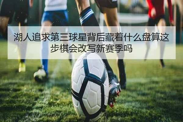 湖人追求第三球星背后藏着什么盘算这步棋会改写新赛季吗
